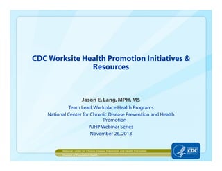 CDC Worksite Health Promotion Initiatives &
Resources
Jason E.Lang,MPH,MS
Team Lead,Workplace Health Programs
National Center for Chronic Disease Prevention and Health
Promotion
AJHP Webinar Series
November 26,2013
National Center for Chronic Disease Prevention and Health Promotion
Division of Population Health
 
