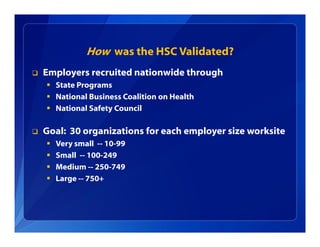 How was the HSC Validated?
 Employers recruited nationwide through
 State Programs
 National Business Coalition on Health
 National Safety Council
 Goal: 30 organizations for each employer size worksite
 Very small -- 10-99
 Small -- 100-249
 Medium -- 250-749
 Large -- 750+
 