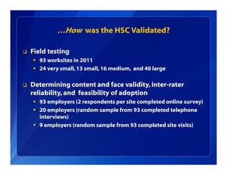 …How was the HSC Validated?
 Field testing
 93 worksites in 2011
 24 very small,13 small,16 medium, and 40 large
 Determining content and face validity, inter-rater
reliability, and feasibility of adoption
 93 employers (2 respondents per site completed online survey)
 20 employers (random sample from 93 completed telephone
interviews)
 9 employers (random sample from 93 completed site visits)
 