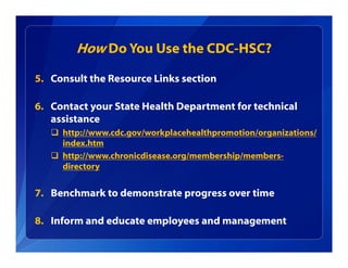 How Do You Use the CDC-HSC?
5. Consult the Resource Links section
6. Contact your State Health Department for technical
assistance
 http://www.cdc.gov/workplacehealthpromotion/organizations/
index.htm
 http://www.chronicdisease.org/membership/members-
directory
7. Benchmark to demonstrate progress over time
8. Inform and educate employees and management
 