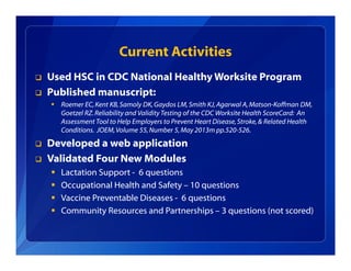 Current Activities
 Used HSC in CDC National Healthy Worksite Program
 Published manuscript:
 Roemer EC,Kent KB,Samoly DK,Gaydos LM,Smith KJ,Agarwal A,Matson-Koffman DM,
Goetzel RZ.Reliability and Validity Testing of the CDC Worksite Health ScoreCard: An
Assessment Tool to Help Employers to Prevent Heart Disease,Stroke,& Related Health
Conditions. JOEM,Volume 55,Number 5,May 2013m pp.520-526.
 Developed a web application
 Validated Four New Modules
 Lactation Support - 6 questions
 Occupational Health and Safety – 10 questions
 Vaccine Preventable Diseases - 6 questions
 Community Resources and Partnerships – 3 questions (not scored)
 