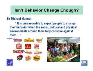 Isn’t Behavior Change Enough?
Sir Michael Marmot
“ It is unreasonable to expect people to change
their behavior when the social, cultural and physical
environments around them fully conspire against
them….”
Adapted from M. Marmot/Institute of Medicine Report
 