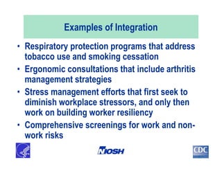 Examples of Integration
• Respiratory protection programs that address
tobacco use and smoking cessation
• Ergonomic consultations that include arthritis
management strategies
• Stress management efforts that first seek to
diminish workplace stressors, and only then
work on building worker resiliency
• Comprehensive screenings for work and non-
work risks
 
