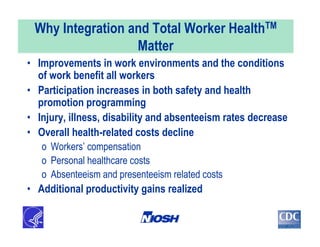 Why Integration and Total Worker HealthTM
Matter
• Improvements in work environments and the conditions
of work benefit all workers
• Participation increases in both safety and health
promotion programming
• Injury, illness, disability and absenteeism rates decrease
• Overall health-related costs decline
o Workers’ compensation
o Personal healthcare costs
o Absenteeism and presenteeism related costs
• Additional productivity gains realized
 