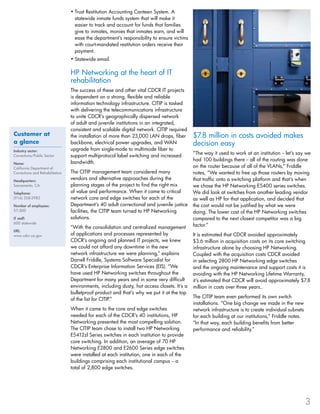 Trust Restitution Accounting Canteen System. A•	
statewide inmate funds system that will make it
easier to track and account for funds that families
give to inmates, monies that inmates earn, and will
ease the department’s responsibility to ensure victims
with court-mandated restitution orders receive their
payment.
Statewide email.•	
HP Networking at the heart of IT
rehabilitation
The success of these and other vital CDCR IT projects
is dependent on a strong, flexible and reliable
information technology infrastructure. CITIP is tasked
with delivering the telecommunications infrastructure
to unite CDCR’s geographically dispersed network
of adult and juvenile institutions in an integrated,
consistent and scalable digital network. CITIP required
the installation of more than 23,000 LAN drops, fiber
backbone, electrical power upgrades, and WAN
upgrade from single-mode to multimode fiber to
support multiprotocol label switching and increased
bandwidth.
The CITIP management team considered many
vendors and alternative approaches during the
planning stages of the project to find the right mix
of value and performance. When it came to critical
network core and edge switches for each of the
Department’s 40 adult correctional and juvenile justice
facilities, the CITIP team turned to HP Networking
solutions.
“With the consolidation and centralized management
of applications and processes represented by
CDCR’s ongoing and planned IT projects, we knew
we could not afford any downtime in the new
network infrastructure we were planning,” explains
Darrell Friddle, Systems Software Specialist for
CDCR’s Enterprise Information Services (EIS). “We
have used HP Networking switches throughout the
Department for many years and in some very difficult
environments, including dusty, hot access closets. It’s a
bulletproof product and that’s why we put it at the top
of the list for CITIP.”
When it came to the core and edge switches
needed for each of the CDCR’s 40 institutions, HP
Networking presented the most compelling solution.
The CITIP team chose to install two HP Networking
E5412zl Series switches in each institution to provide
core switching. In addition, an average of 70 HP
Networking E2800 and E2600 Series edge switches
were installed at each institution, one in each of the
buildings comprising each institutional campus -- a
total of 2,800 edge switches.
$7.8 million in costs avoided makes
decision easy
“The way it used to work at an institution -- let’s say we
had 100 buildings there -- all of the routing was done
on the router because of all of the VLANs,” Friddle
notes, “We wanted to free up those routers by moving
that traffic onto a switching platform and that’s when
we chose the HP Networking E5400 series switches.
We did look at switches from another leading vendor
as well as HP for that application, and decided that
the cost would not be justified by what we were
doing. The lower cost of the HP Networking switches
compared to the next closest competitor was a big
factor.”
It is estimated that CDCR avoided approximately
$3.6 million in acquisition costs on its core switching
infrastructure alone by choosing HP Networking.
Coupled with the acquisition costs CDCR avoided
in selecting 2800 HP Networking edge switches
and the ongoing maintenance and support costs it is
avoiding with the HP Networking Lifetime Warranty,
it’s estimated that CDCR will avoid approximately $7.8
million in costs over three years..
The CITIP team even performed its own switch
installations. “One big change we made in the new
network infrastructure is to create individual subnets
for each building at our institutions,” Friddle notes.
“In that way, each building benefits from better
performance and reliability.”
3
Customer at
a glance
Industry sector:
Corrections/Public Sector
Name:
California Department of
Corrections and Rehabilitation
Headquarters:
Sacramento, CA
Telephone:
(916) 358-2982
Number of employees:
57,000
IT staff:
600 statewide
URL:
www.cdcr.ca.gov
 