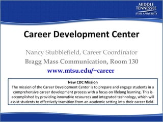 Career Development Center Nancy Stubblefield, Career Coordinator Bragg Mass Communication, Room 130 www.mtsu.edu/~career   New CDC Mission The mission of the Career Development Center is to prepare and engage students in a comprehensive career development process with a focus on lifelong learning. This is accomplished by providing innovative resources and integrated technology, which will assist students to effectively transition from an academic setting into their career field.  