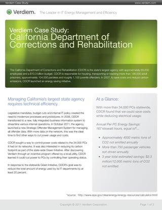 The Leader in IT Energy Management and Efﬁciency
Copyright © 2011 Verdiem Corporation Page 1 of 3
www.verdiem.comVerdiem Case Study
*source: http://www.epa.gov/cleanenergy/energy-resources/calculator.html
Verdiem Case Study:
California Department of
Corrections and Rehabilitation
Managing California’s largest state agency
requires technical efﬁciency.
The California Department of Corrections and Rehabilitation (CDCR) is the state’s largest agency with approximately 65,000
employees and a $10.3 billion budget. CDCR is responsible for housing, transporting or tracking more than 156,000 adult
prisoners, approximately 104,000 parolees and roughly 1,100 juvenile offenders. In 2007, to save costs and reduce carbon
emissions, CDCR launched an energy saving initiative.
With more than 34,000 PCs statewide,
CDCR found that we could save costs
while deducing electrical usage:
Annual Per PC Energy Savings:
187 kilowatt hours, equal to*...
Approximately 4000 metric tons of
CO2 not emitted annually
More than 750 passenger vehicles
not driven annually
3 year total estimated savings: $2.3
million/12,000 metric tons of CO2
not emitted.
Legislative mandates, budget cuts and internal IT policy created the
need to modernize processes and procedures. In 2008, CDCR
transitioned to a new, fully integrated business information system to
streamline various internal operations. In October 2011, the agency
launched a new Strategic Offender Management System for managing
all offender data. With more data on the network, this was the ideal
time to ﬁnd other ways to cut power usage and costs.
CDCR sought a way to control power costs related to the 34,000 PCs
it had on its networks. It was also interested in reducing its carbon
footprint as part of the state-wide Green Initiative. After discovering
Verdiem through an incentive program offered by a local utility, CDCR
learned it could cut power to PCs by controlling their operating status.
In response to the statewide Green Initiative, CDCR’s goal was to
reduce the total amount of energy used by its IT departments by at
least 20 percent.
At a Glance:
 