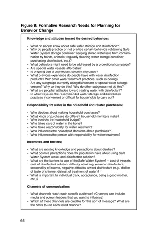 Figure 8: Formative Research Needs for Planning for
Behavior Change
     Knowledge and attitudes toward the desired behaviors:

     - What do people know about safe water storage and disinfection?
     - Why do people practice or not practice certain behaviors (obtaining Safe
       Water System storage container; keeping stored water safe from contami­
       nation by hands, animals; regularly cleaning water storage container;
       purchasing disinfectant, etc.)?
     - What behaviors might need to be addressed by a promotional campaign?

     - Are special water vessels affordable?

     - Is ongoing use of disinfectant solution affordable?

     - What previous experience do people have with water disinfection

       products? With other water treatment practices, such as boiling?
     - Are any subgroups currently using disinfectant or special water storage
       vessels? Why do they do this? Why do other subgroups not do this?
     - What are peoples’ attitudes toward treating water with disinfectant?
     - In what ways are the recommended water storage and disinfection
       practices inconvenient or difficult for households to carry out?

     Responsibility for water in the household and related purchases:

     -   Who decides about making household purchases?

     -   What kinds of purchases do different household members make?

     -   Who controls the household budget?

     -   Who takes care of water in the home?

     -   Who takes responsibility for water treatment?

     -   Who influences the household decisions about purchases?

     -   Who influences the person with responsibility for water treatment?


     Incentives and barriers:

     - What are existing knowledge and perceptions about diarrhea?
     - What positive perceptions does the population have about using Safe
       Water System vessel and disinfectant solution?
     - What are the barriers to use of the Safe Water System? – cost of vessels,
       cost of disinfectant solution, difficulty obtaining vessel or disinfectant,
       seasonality of income, negative attitudes toward disinfectant (e.g., dislike
       of taste of chlorine, distrust of treatment of water)?
     - What is important to individual (rank, acceptance, being a good mother,
       etc.)?

     Channels of communication:

     - What channels reach each specific audience? (Channels can include
       media and opinion leaders that you want to influence)
     - Which of these channels are credible for this sort of message? What are
       the costs to use each listed channel?




66
 