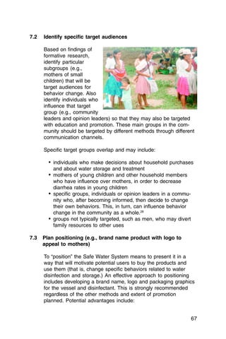 7.2	   Identify specific target audiences

       Based on findings of
       formative research,
       identify particular
       subgroups (e.g.,
       mothers of small
       children) that will be
       target audiences for
       behavior change. Also
       identify individuals who
       influence that target
       group (e.g., community
       leaders and opinion leaders) so that they may also be targeted
       with education and promotion. These main groups in the com­
       munity should be targeted by different methods through different
       communication channels.

       Specific target groups overlap and may include:

         •	 individuals who make decisions about household purchases
           and about water storage and treatment
         •	 mothers of young children and other household members
            who have influence over mothers, in order to decrease
            diarrhea rates in young children
         •	 specific groups, individuals or opinion leaders in a commu­
            nity who, after becoming informed, then decide to change
            their own behaviors. This, in turn, can influence behavior
            change in the community as a whole.28
         •	 groups not typically targeted, such as men, who may divert
            family resources to other uses

7.3	 Plan positioning (e.g., brand name product with logo to
     appeal to mothers)

       To “position” the Safe Water System means to present it in a
       way that will motivate potential users to buy the products and
       use them (that is, change specific behaviors related to water
       disinfection and storage.) An effective approach to positioning
       includes developing a brand name, logo and packaging graphics
       for the vessel and disinfectant. This is strongly recommended
       regardless of the other methods and extent of promotion
       planned. Potential advantages include:


                                                                          67
 