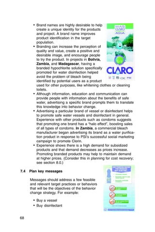 •	 Brand names are highly desirable to help
           create a unique identity for the products
           and project. A brand name improves
           product identification in the target
           population.
        •	 Branding can increase the perception of
           quality and value, create a positive and
           desirable image, and encourage people
           to try the product. In projects in Bolivia,
           Zambia, and Madagascar, having a
           branded hypochlorite solution specifically
           promoted for water disinfection helped
           avoid the problem of bleach being
           identified by potential users as a product
           used for other purposes, like whitening clothes or cleaning
           toilets.
        •	 Although information, education and communication can
           provide people with information about the benefits of safe
           water, advertising a specific brand prompts them to translate
           this knowledge into behavior change.
        •	 Advertising a particular brand of vessel or disinfectant helps
           to promote safe water vessels and disinfectant in general.
           Experience with other products such as condoms suggests
           that promoting one brand has a “halo effect”, boosting sales
           of all types of condoms. In Zambia, a commercial bleach
           manufacturer began advertising its brand as a water purifica­
           tion product in response to PSI’s successful social marketing
           campaign to promote Clorin.
        •	 Experience shows there is a high demand for subsidized
           products and that demand decreases as prices increase.
           Promoting branded products may help to maintain demand
           at higher prices. (Consider this in planning for cost recovery;
           see section 8.0.)

7.4   Plan key messages

      Messages should address a few feasible
      and relevant target practices or behaviors
      that will be the objectives of the behavior
      change strategy. For example:

        •	 Buy a vessel
        •	 Buy disinfectant

68
 