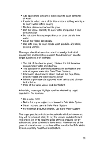 •	 Add appropriate amount of disinfectant to each container
    of water
  •	 If water is turbid, use a cloth filter and/or a settling technique
    to clarify water before treating
  •	 Replace disinfectant when it is gone
  •	 Use the vessel correctly to store water and protect it from
    contamination
  •	 Do not put or let anyone put hands or other utensils into

    water

  •	 Clean the vessel periodically
  •	 Use safe water to wash hands, wash produce, and clean

    cooking utensils


Messages should address important knowledge that initial
assessment and formative research found lacking in specific
target audiences. For example:

  •	 The risk of diarrhea for young children; the link between

    contaminated water and diarrhea

  •	 The possibility of preventing diarrhea by disinfection and

    safe storage of water (the Safe Water System)

  •	 Information about how to obtain and use the Safe Water

    System vessel and disinfectant solution

  •	 Where to purchase an approved water vessel and disinfec­
    tant solution
  •	 Price of the water vessel and disinfectant
Advertising messages highlight qualities desired by target
population. For example:

  •	 Be a super mom
  •	 Be the first in your neighborhood to use the Safe Water System
  •	 Smart mothers use the Safe Water System
  •	 For healthier, beautiful children, use Safe Water System

The target population includes households with low income and
they will have limited ability to pay for vessels and disinfectant.
The project will try to keep the price of these products low by
subsidy and other schemes to lower costs. However one of the
goals of education and promotion will be to make the Safe Water
System a priority household expenditure.



                                                                      69
 