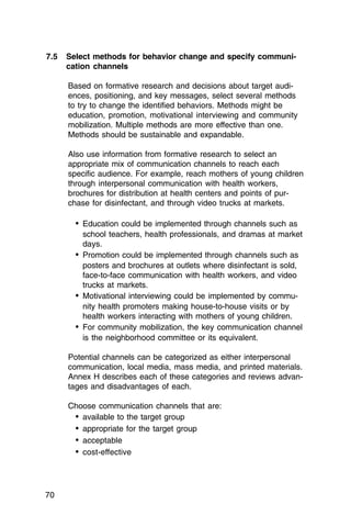 7.5	 Select methods for behavior change and specify communi­
     cation channels

     Based on formative research and decisions about target audi­
     ences, positioning, and key messages, select several methods
     to try to change the identified behaviors. Methods might be
     education, promotion, motivational interviewing and community
     mobilization. Multiple methods are more effective than one.
     Methods should be sustainable and expandable.

     Also use information from formative research to select an
     appropriate mix of communication channels to reach each
     specific audience. For example, reach mothers of young children
     through interpersonal communication with health workers,
     brochures for distribution at health centers and points of pur­
     chase for disinfectant, and through video trucks at markets.

       •	 Education could be implemented through channels such as
          school teachers, health professionals, and dramas at market
          days.
       •	 Promotion could be implemented through channels such as
          posters and brochures at outlets where disinfectant is sold,
          face-to-face communication with health workers, and video
          trucks at markets.
       •	 Motivational interviewing could be implemented by commu­
          nity health promoters making house-to-house visits or by
          health workers interacting with mothers of young children.
       •	 For community mobilization, the key communication channel
          is the neighborhood committee or its equivalent.

     Potential channels can be categorized as either interpersonal
     communication, local media, mass media, and printed materials.
     Annex H describes each of these categories and reviews advan­
     tages and disadvantages of each.

     Choose communication channels that are:
      •	 available to the target group
      •	 appropriate for the target group
      •	 acceptable
      •	 cost-effective



70
 