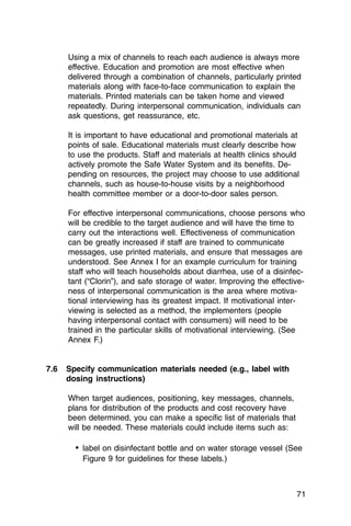 Using a mix of channels to reach each audience is always more
     effective. Education and promotion are most effective when
     delivered through a combination of channels, particularly printed
     materials along with face-to-face communication to explain the
     materials. Printed materials can be taken home and viewed
     repeatedly. During interpersonal communication, individuals can
     ask questions, get reassurance, etc.

     It is important to have educational and promotional materials at
     points of sale. Educational materials must clearly describe how
     to use the products. Staff and materials at health clinics should
     actively promote the Safe Water System and its benefits. De­
     pending on resources, the project may choose to use additional
     channels, such as house-to-house visits by a neighborhood
     health committee member or a door-to-door sales person.

     For effective interpersonal communications, choose persons who
     will be credible to the target audience and will have the time to
     carry out the interactions well. Effectiveness of communication
     can be greatly increased if staff are trained to communicate
     messages, use printed materials, and ensure that messages are
     understood. See Annex I for an example curriculum for training
     staff who will teach households about diarrhea, use of a disinfec­
     tant (“Clorin”), and safe storage of water. Improving the effective­
     ness of interpersonal communication is the area where motiva­
     tional interviewing has its greatest impact. If motivational inter­
     viewing is selected as a method, the implementers (people
     having interpersonal contact with consumers) will need to be
     trained in the particular skills of motivational interviewing. (See
     Annex F.)


7.6	 Specify communication materials needed (e.g., label with
     dosing instructions)

     When target audiences, positioning, key messages, channels,
     plans for distribution of the products and cost recovery have
     been determined, you can make a specific list of materials that
     will be needed. These materials could include items such as:

       •	 label on disinfectant bottle and on water storage vessel (See
         Figure 9 for guidelines for these labels.)



                                                                       71
 