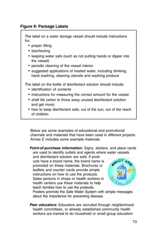 Figure 9: Package Labels

  The label on a water storage vessel should include instructions
  for:
    •	 proper filling
    •	 disinfecting
    •	 keeping water safe (such as not putting hands or dipper into
       the vessel)
    •	 periodic cleaning of the vessel interior
    •	 suggested applications of treated water, including drinking,
       hand washing, cleaning utensils and washing produce

  The label on the bottle of disinfectant solution should include:
    •	 identification of contents
    •	 instructions for measuring the correct amount for the vessel
    •	 shelf life (when to throw away unused disinfectant solution
       and get more)
    •	 how to keep disinfectant safe, out of the sun, out of the reach
       of children



     Below are some examples of educational and promotional
     channels and materials that have been used in different projects.
     Annex E includes some example materials.

    Point-of-purchase information: Signs, stickers, and place cards
     are used to identify outlets and agents where water vessels
     and disinfectant solution are sold. If prod­
     ucts have a brand name, the brand name is
     promoted on these materials. Brochures or
     leaflets and counter cards provide simple
     instructions on how to use the products.
     Sales persons in shops or health workers in
     health centers use these materials to help
     teach families how to use the products.
     Posters promote the Safe Water System with simple messages
     about the importance for preventing disease.

    Peer educators: Educators are recruited through neighborhood
     health committees, or already established community health
     workers are trained to do household or small group education

                                                                         73
 