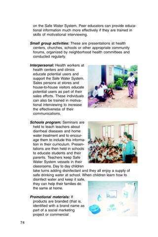 on the Safe Water System. Peer educators can provide educa­
       tional information much more effectively if they are trained in
       skills of motivational interviewing.

     Small group activities: These are presentations at health
      centers, churches, schools or other appropriate community
      forums, organized by neighborhood health committees and
      conducted regularly.

     Interpersonal: Health workers at
       health centers and clinics
       educate potential users and
       support the Safe Water System.
       Sales persons at stores and
       house-to-house visitors educate
       potential users as part of their
       sales efforts. These individuals
       can also be trained in motiva­
       tional interviewing to increase
       the effectiveness of their
       communications.

     Schools program: Seminars are
      held to teach teachers about
      diarrheal diseases and home
      water treatment and to encour­
      age them to include this informa­
      tion in their curriculum. Presen­
      tations are then held in schools
      to educate students and their
      parents. Teachers keep Safe
      Water System vessels in their
      classrooms. Day to day children
      take turns adding disinfectant and they all enjoy a supply of
      safe drinking water at school. When children learn how to
      disinfect water and keep it safe,
      they can help their families do
      the same at home.

     Promotional materials: If
       products are branded (that is,
       identified with a brand name as
       part of a social marketing
       project or commercial

74
 
