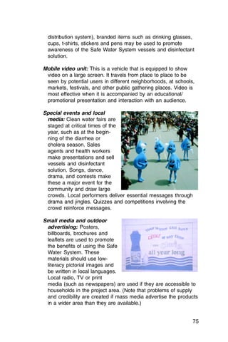 distribution system), branded items such as drinking glasses,
  cups, t-shirts, stickers and pens may be used to promote
  awareness of the Safe Water System vessels and disinfectant
  solution.

Mobile video unit: This is a vehicle that is equipped to show
 video on a large screen. It travels from place to place to be
 seen by potential users in different neighborhoods, at schools,
 markets, festivals, and other public gathering places. Video is
 most effective when it is accompanied by an educational/
 promotional presentation and interaction with an audience.

Special events and local
 media: Clean water fairs are
 staged at critical times of the
 year, such as at the begin­
 ning of the diarrhea or
 cholera season. Sales
 agents and health workers
 make presentations and sell
 vessels and disinfectant
 solution. Songs, dance,
 drama, and contests make
 these a major event for the
 community and draw large
 crowds. Local performers deliver essential messages through
 drama and jingles. Quizzes and competitions involving the
 crowd reinforce messages.

Small media and outdoor
 advertising: Posters,
 billboards, brochures and
 leaflets are used to promote
 the benefits of using the Safe
 Water System. These
 materials should use low-
 literacy pictorial images and
 be written in local languages.
 Local radio, TV or print
 media (such as newspapers) are used if they are accessible to
 households in the project area. (Note that problems of supply
 and credibility are created if mass media advertise the products
 in a wider area than they are available.)


                                                               75
 