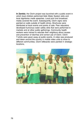 In Zambia, the Clorin project was launched with a public event in
     which local children performed Safe Water System skits and
     local dignitaries made speeches. Local print and broadcast
     media covered the event. Subsequently, Clorin signs were
     painted on walls outside of health clinics. Brochures were
     distributed at local events and points of sale. Peer educators
     developed humorous water safety skits that were performed in
     markets and at other public gatherings. Community health
     workers were trained to educate their neighbors about causes
     and prevention of diarrhea and correct use of Clorin. Clorin
     T-shirts were given away at public events. A video was produced
     and taken around the country in mobile video units to show to
     different communities. Clorin billboards were painted in strategic
     locations.




76
 