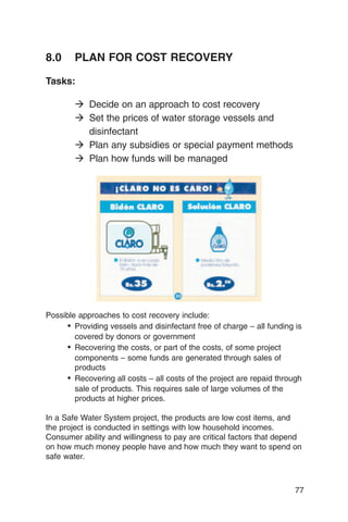 8.0     PLAN FOR COST RECOVERY

Tasks:

        � Decide on an approach to cost recovery
        � Set the prices of water storage vessels and
          disinfectant
        � Plan any subsidies or special payment methods
        � Plan how funds will be managed




Possible approaches to cost recovery include:
      •	 Providing vessels and disinfectant free of charge – all funding is
         covered by donors or government
      •	 Recovering the costs, or part of the costs, of some project
         components – some funds are generated through sales of
         products
      •	 Recovering all costs – all costs of the project are repaid through
         sale of products. This requires sale of large volumes of the
         products at higher prices.

In a Safe Water System project, the products are low cost items, and
the project is conducted in settings with low household incomes.
Consumer ability and willingness to pay are critical factors that depend
on how much money people have and how much they want to spend on
safe water.



                                                                         77
 