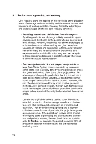 8.1   Decide on an approach to cost recovery

      Cost recovery plans will depend on the objectives of the project in
      terms of coverage and sustainability, and the source, amount and
      timeframe of funding available. Consider feasibility, advantages
      and disadvantages of different cost recovery schemes.

        • Providing vessels and disinfectant free of charge —
          Providing products free of charge is likely to result in higher
          coverage and distribution to the people who are poorest and
          most in need. However, experience has shown that people do
          not value items as much when they are given away free.
          Donation of vessels and disinfectant to families may result in
          little use initially and no sustained use. Donation is also
          expensive and unsustainable in the long term. An exception
          to these recommendations is in disaster settings where sale
          of any items would not be possible.

        • Recovering the costs of some project components —
          Most Safe Water System projects decide to try to recover
          some costs. This is usually done by selling products at prices
          that generate funds to offset some of the project costs. An
          advantage of charging for products is that if a product has a
          cost, people feel it is more valuable. A disadvantage is that
          some people cannot afford to buy the product. However, this
          can often be compensated for by some creative payment
          methods. Also, demand creation, through such techniques as
          social marketing or community-based promotion, can induce
          people to buy a product they might otherwise feel they cannot
          afford.

          Usually, the original donation is used to cover the costs to
          establish production of water storage vessels and disinfec­
          tant, and also initial project costs such as promotion and
          education. Then by establishing a pricing and a payment
          collection system for sale of products, the project can gener­
          ate some revenue. If the project can recover some or all of
          the ongoing costs of producing and distributing the disinfec­
          tant and perhaps vessels, the supply will be more sustain­
          able. In Zambia, for example, the project recovered 80% of
          production costs for the disinfectant; this did not include
          marketing costs.



78
 