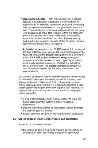 • Recovering all costs — With full cost recovery, a project
          receives a donation that is placed in a revolving fund. All
          expenditures for supplies, distribution, promotion, monitoring
          and management are recovered through sales of the prod­
          ucts. Theoretically the project can sustain itself into the future.
          The disadvantage of full cost recovery is that the necessary
          price of the products is likely to make them unaffordable,
          except for relatively wealthier members of the community,
          and result in low demand. Because of this possibility, full cost
          recovery may be less likely to succeed.

          In Bolivia, for example, in the CLARO project, full recovery of
          the cost of 20-liter water vessels led to an initial surplus in the
          revolving fund, but the project subsequently saw a decline in
          sales. The CARE project in Western Kenya managed to
          procure inexpensive, locally-produced hypochlorite solution,
          used locally available containers, and had low marketing
          costs. In these ways, this project attempted to achieve full
          cost recovery from products that were affordable to their
          poorest clients.

      In summary, donation of vessels and disinfectant to families is not
      recommended because it is unlikely to result in sustained use
      (except in the case of disasters). Full cost recovery requires
      higher product pricing. Therefore, it is recommended that a Safe
      Water System project plan some sort of partial cost recovery. To
      improve the success of any cost recovery scheme, the project
      needs to plan for:

        •	 a well-implemented behavior change strategy to make the
           home water treatment system a priority household
           expenditure
        •	 creative financing schemes to help poorer families purchase
           the products (see 8.3 below)
        •	 diligent collection of sales revenues to achieve sustainability
8.2   Set the prices of water storage vessels and disinfectant

      Issues to be considered include:

        �� amount people are able and willing to pay (depends on
          the
          availability of cash, seasonality of income in agricultural

                                                                          79
 