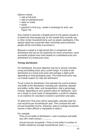 Options include:
 � sale at full price
 � sale at subsidized price
 � sales on credit
 � barter
 � payment in kind (e.g., vessel in exchange for work, see
    Figure 10).

One method to estimate a feasible price for the special vessels is
to determine what people pay for the vessels they currently use,
or other similar household items such as plastic washbasins. If the
special vessel has a price like other commonly-used containers,
people will be more likely to purchase it.

Because a vessel is a high-priced item in comparison with
disinfectant and can be too expensive for some consumers, some
successful projects have sold vessels at a subsidized price and
disinfectant at a break-even price.

Pricing disinfectant

For disinfectant, the price objective may be to recover manufac­
turing and bottling costs, plus a profit margin. It is best to sell
disinfectant at a break-even price with perhaps a slight profit,
depending on local packaging costs. The break-even price may
not include support for sale and distribution.

To set a price for disinfectant, first calculate the cost to produce
one bottle of the disinfectant, including salt, electricity, operator
and bottler, bottle, label, and transportation. Add a percentage
markup, depending on your project’s plans for distribution, such
as a margin to cover costs of transportation, a profit for retailers,
or an incentive for volunteers involved in promotion and sales.

To determine if this price will be reasonable, calculate what the
cost would be per household per year. Then compare this with
annual household income. (However, data on average household
income is often difficult or impossible to obtain.)

For example:
  Price of one bottle of disinfectant = cost to produce and bottle
  plus 30% retail markup = _______
  Annual cost per household = Price of one bottle X (number of
  bottles needed by average household per year) = ___________
                                                                      81
 