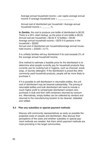 Average annual household income = per capita average annual
        income X average household size = _____________

        Annual cost of disinfectant per household / Average annual
        household income = _______%

      In Zambia, the cost to produce one bottle of disinfectant is $0.20.
      There is a 25% retail markup, so the price of one bottle is $0.25.
      Annual cost per household = $0.25 X 12 bottles = $3.00
      Average annual household income = $370 X 6 persons in the
      household = $2220
      Annual cost of disinfectant per household/average annual house­
      hold income = 3/2220 = 0.1%

      It is unlikely families will buy disinfectant if its cost exceeds 2% of
      the average annual household income.

      One method to estimate a feasible price for the disinfectant is to
      determine what people currently pay for household products they
      currently use for cooking fuel or hygiene, such as charcoal, wood,
      soap, or laundry detergent. If the disinfectant is priced like other
      commonly-used household products, people will be more likely to
      purchase it.

      If it is possible to sell disinfectant in returnable bottles, the unit
      cost of disinfectant may be lowered substantially. The pricing of
      returnable bottles and bulk disinfectant will need to include a
      much higher profit to compensate disinfectant vendors who
      purchase in bulk and then refill containers returned by consum­
      ers. Alternatively, empty bottles can be collected by vendors and
      returned to the manufacturing location to be cleaned, relabeled
      and refilled.

8.3   Plan any subsidies or special payment methods

      Discuss with community representatives as early as possible the
      projected costs of vessels and disinfectant. Also discuss their
      perceptions of the costs and whether subsidies or special pay­
      ment methods are needed. Ask them which payment methods are
      most promising in the target communities.




82
 