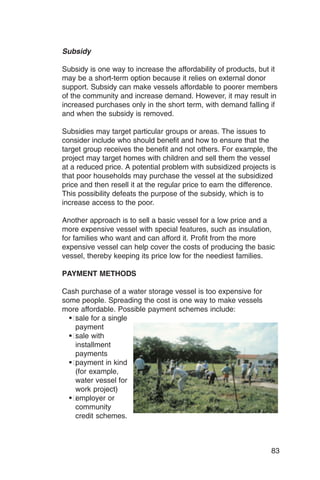 Subsidy

Subsidy is one way to increase the affordability of products, but it
may be a short-term option because it relies on external donor
support. Subsidy can make vessels affordable to poorer members
of the community and increase demand. However, it may result in
increased purchases only in the short term, with demand falling if
and when the subsidy is removed.

Subsidies may target particular groups or areas. The issues to
consider include who should benefit and how to ensure that the
target group receives the benefit and not others. For example, the
project may target homes with children and sell them the vessel
at a reduced price. A potential problem with subsidized projects is
that poor households may purchase the vessel at the subsidized
price and then resell it at the regular price to earn the difference.
This possibility defeats the purpose of the subsidy, which is to
increase access to the poor.

Another approach is to sell a basic vessel for a low price and a
more expensive vessel with special features, such as insulation,
for families who want and can afford it. Profit from the more
expensive vessel can help cover the costs of producing the basic
vessel, thereby keeping its price low for the neediest families.

PAYMENT METHODS

Cash purchase of a water storage vessel is too expensive for
some people. Spreading the cost is one way to make vessels
more affordable. Possible payment schemes include:
  ��sale for a single

    payment

  ��sale with

    installment

    payments

  ��payment in kind

    (for example,

    water vessel for

    work project)

  ��employer or

    community

    credit schemes.




                                                                   83
 