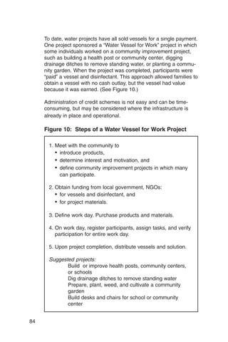 To date, water projects have all sold vessels for a single payment.
     One project sponsored a “Water Vessel for Work” project in which
     some individuals worked on a community improvement project,
     such as building a health post or community center, digging
     drainage ditches to remove standing water, or planting a commu­
     nity garden. When the project was completed, participants were
     “paid” a vessel and disinfectant. This approach allowed families to
     obtain a vessel with no cash outlay, but the vessel had value
     because it was earned. (See Figure 10.)

     Administration of credit schemes is not easy and can be time-
     consuming, but may be considered where the infrastructure is
     already in place and operational.

     Figure 10: Steps of a Water Vessel for Work Project

       1. Meet with the community to
          •	 introduce products,
          •	 determine interest and motivation, and
          •	 define community improvement projects in which many
             can participate.

       2. Obtain funding from local government, NGOs:
          •	 for vessels and disinfectant, and
          •	 for project materials.

       3. Define work day. Purchase products and materials.

       4. On work day, register participants, assign tasks, and verify
          participation for entire work day.

       5. Upon project completion, distribute vessels and solution.

       Suggested projects:
              Build or improve health posts, community centers,
              or schools
              Dig drainage ditches to remove standing water
              Prepare, plant, weed, and cultivate a community
              garden
              Build desks and chairs for school or community
              center


84
 