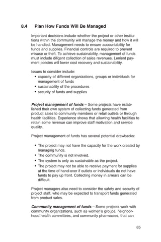 8.4     Plan How Funds Will Be Managed

      Important decisions include whether the project or other institu­
      tions within the community will manage the money and how it will
      be handled. Management needs to ensure accountability for
      funds and supplies. Financial controls are required to prevent
      misuse or theft. To achieve sustainability, management of funds
      must include diligent collection of sales revenues. Lenient pay­
      ment policies will lower cost recovery and sustainability.

      Issues to consider include:
        •	 capacity of different organizations, groups or individuals for
           management of funds
        •	 sustainability of the procedures
        •	 security of funds and supplies

      Project management of funds – Some projects have estab­
      lished their own system of collecting funds generated from
      product sales to community members or retail outlets or through
      health facilities. Experience shows that allowing health facilities to
      retain some revenue can improve staff motivation and service
      quality.

      Project management of funds has several potential drawbacks:

        •	 The project may not have the capacity for the work created by
          managing funds.
        •	 The community is not involved.
        •	 The system is only as sustainable as the project.
        •	 The project may not be able to receive payment for supplies
          at the time of hand-over if outlets or individuals do not have
          funds to pay up front. Collecting money in arrears can be
          difficult.

      Project managers also need to consider the safety and security of
      project staff, who may be expected to transport funds generated
      from product sales.

      Community management of funds – Some projects work with
      community organizations, such as women’s groups, neighbor­
      hood health committees, and community pharmacies, that can


                                                                            85
 