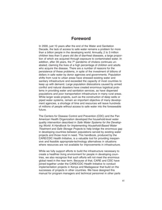 Foreword
In 2000, just 10 years after the end of the Water and Sanitation
Decade, the lack of access to safe water remains a problem for more
than a billion people in the developing world. Annually, 2 to 3 million
children less than 5 years old die of diarrheal diseases, a large propor-
tion of which are acquired through exposure to contaminated water. In
addition, after 39 years, the 7th pandemic of cholera continues un-
abated, claiming the lives of a high percentage of children and adults
who acquire the disease. There are a number of reasons for the
persistence of these problems, in spite of the investment of billions of
dollars in safe water by donor agencies and governments. Population
shifts from rural to urban areas have stressed existing water and
sanitary infrastructure and exceeded the capacity of most countries to
keep up with demand. Large population dislocations caused by armed
conflict and natural disasters have created enormous logistical prob-
lems in providing water and sanitation services, as have dispersed
populations and poor transportation infrastructure in many rural areas.
While larger scale projects, such as the construction of deep wells or
piped water systems, remain an important objective of many develop-
ment agencies, a shortage of time and resources will leave hundreds
of millions of people without access to safe water into the foreseeable
future.

The Centers for Disease Control and Prevention (CDC) and the Pan
American Health Organization developed the household-level water
quality intervention described in Safe Water Systems for the Develop-
ing World: A Handbook for Implementing Household-Based Water
Treatment and Safe Storage Projects to help bridge the enormous gap
in developing countries between populations served by existing water
projects and those most in need. This handbook, produced by the
CARE/CDC Health Initiative, is a valuable tool for providing inexpen-
sive and feasible appropriate-technology alternatives in situations
where resources are not available for improvements in infrastructure.

While we fully support efforts to build the infrastructure necessary to
create a healthier living environment for people in developing coun-
tries, we also recognize that such efforts will not meet the enormous
global need in the near term. Because of that, CARE and CDC have
joined together under the CARE/CDC Health Initiative to conduct
implementation projects in Kenya and Madagascar that build on the
successes of projects in other countries. We have designed this
manual for program managers and technical personnel in other parts

                                                                            xi
 