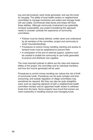 buy and sell products, bank funds generated, and use the funds
     for resupply. The ability of local health centers or neighborhood
     committees to manage inventories and collect and manage funds
     will vary widely. Commercial retail stores and shops will have
     these abilities. Although community involvement can potentially
     increase sustainability, any project considering this approach
     needs to consider carefully the experience of community
     committees:

       •	 Policies must be clearly defined, written down and understood
          by all members of the committee, project and community to
          avoid misunderstandings.
       •	 Procedures to control money handling, banking and access to
          banked funds must be established to prevent theft.
       •	 In anticipation of the end of external support, systems must
          be created to enable the community to use funds generated
          to procure and distribute new supplies.

     The most important policies to define are the roles and responsi­
     bilities of the project, the committee and its individual members,
     and how the income generated will be used.

     Procedures to control money handling can reduce the risk of theft
     of community funds. Procedures can be quite complex and time-
     consuming, and outside regulation of village committees may
     sometimes be required. But they can also be quite straightfor­
     ward, such as requiring signature of both a neighborhood health
     committee member and an appointed health worker to withdraw
     funds from the bank. Some projects have found that women are
     more trustworthy in handling revenue and managing funds.




86
 