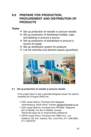 9.0	 PREPARE FOR PRODUCTION,
     PROCUREMENT AND DISTRIBUTION OF
     PRODUCTS

Tasks:
      � Set up production of vessels or procure vessels
      � Set up production of disinfectant bottles, caps
        and labeling or procure a source
      � Set up production of disinfectant or procure a
        source of supply
      � Set up distribution system for products
      � List the activities and desired outputs (quantities)




9.1   Set up production of vessels or procure vessels

      If the project plans to sell a specially-designed vessel, the options
      available (as of August 2000) are:

        •	 CDC vessel (Africa): Purchase from Megapak,
           Johannesburg, South Africa. Contact gtpage@nampak.co.za.
        •	 CDC vessel (Bolivia): Purchase from PROSIN, Telephone
           591-2-782498, Fax 591-2-782400. Contact
           Yale@mail.zuper.net or prosin@ceibo.entelnet.bo
        •	 CEPIS vessel (Peru): Purchase from PBEX S.A., Los
           Calderos 120, Urb. Vulcano, Ate., Lima Peru, 51-1-348-3835,
           51-1-348-0278


                                                                         87
 