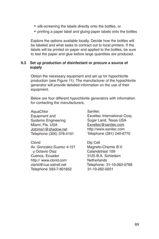 • silk-screening the labels directly onto the bottles, or
       • printing a paper label and gluing paper labels onto the bottles

     Explore the options available locally. Decide how the bottles will
     be labeled and what tasks to contract out to local printers. If the
     labels will be printed on paper and applied to the bottles, be sure
     to test the paper and glue before large quantities are produced.

9.3	 Set up production of disinfectant or procure a source of
     supply

     Obtain the necessary equipment and set up for hypochlorite
     production (see Figure 11). The manufacturer of the hypochlorite
     generator will provide detailed information on the use of their
     equipment.

     Below are four different hypochlorite generators with information
     for contacting the manufacturers.

     AquaChlor
                         Sanilec
     Equipment and
                     Exceltec International Corp.
     Systems Engineering
               Sugar Land, Texas USA
     Miami, Fla. USA
                   Exceltec@sanilec.com
     Jotoma1@shadow.net
                http://www.sanilec.com
     Telephone (305) 378-4101
          Telephone (281) 240-6770

     Clorid
                            Dip Cell
     Av. Gonzalez-Suarez 4-121
         Magneto-Chemie B.V.
      y Octavio Diaz
                   Calandstraat 109
     Cuenca, Ecuador
                   3125 B.A. Schiedam
     http:// www.clorid.com
            Netherlands
     clarid@cue.satnet.net
             Telephone: 31-10-262-0788
     Telephone 593-7-801652
            31-10-262-0201




                                                                       89
 