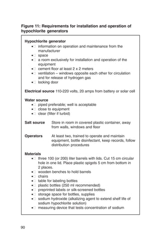Figure 11: Requirements for installation and operation of
hypochlorite generators

 Hypochlorite generator
    •� information on operation and maintenance from the
       manufacturer
    •� space
    •� a room exclusively for installation and operation of the
       equipment
    •� cement floor at least 2 x 2 meters
    •� ventilation – windows opposite each other for circulation
       and for release of hydrogen gas
    •� locking door

 Electrical source 110-220 volts, 20 amps from battery or solar cell

 Water source
    •� piped preferable; well is acceptable
    •� close to equipment
    •� clear (filter if turbid)

 Salt source	    Store in room in covered plastic container, away
                 from walls, windows and floor

 Operators	      At least two, trained to operate and maintain
                 equipment, bottle disinfectant, keep records, follow
                 distribution procedures

 Materials
    •� three 100 (or 200) liter barrels with lids. Cut 15 cm circular
        hole in one lid. Place plastic spigots 5 cm from bottom in
        2 places.
    •� wooden benches to hold barrels
    •� chairs
    •� table for labeling bottles
    •� plastic bottles (250 ml recommended)
    •� preprinted labels or silk-screened bottles
    •� storage space for bottles, supplies
    •� sodium hydroxide (alkalizing agent to extend shelf life of
        sodium hypochlorite solution)
    •� measuring device that tests concentration of sodium




90
 
