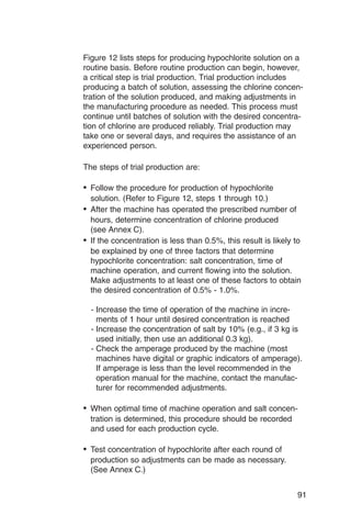 Figure 12 lists steps for producing hypochlorite solution on a
routine basis. Before routine production can begin, however,
a critical step is trial production. Trial production includes
producing a batch of solution, assessing the chlorine concen­
tration of the solution produced, and making adjustments in
the manufacturing procedure as needed. This process must
continue until batches of solution with the desired concentra­
tion of chlorine are produced reliably. Trial production may
take one or several days, and requires the assistance of an
experienced person.

The steps of trial production are:

•	 Follow the procedure for production of hypochlorite
   solution. (Refer to Figure 12, steps 1 through 10.)
•	 After the machine has operated the prescribed number of
   hours, determine concentration of chlorine produced
   (see Annex C).
•	 If the concentration is less than 0.5%, this result is likely to
   be explained by one of three factors that determine
   hypochlorite concentration: salt concentration, time of
   machine operation, and current flowing into the solution.
   Make adjustments to at least one of these factors to obtain
   the desired concentration of 0.5% - 1.0%.

  - Increase the time of operation of the machine in incre­
    ments of 1 hour until desired concentration is reached
  - Increase the concentration of salt by 10% (e.g., if 3 kg is
    used initially, then use an additional 0.3 kg).
  - Check the amperage produced by the machine (most
    machines have digital or graphic indicators of amperage).
    If amperage is less than the level recommended in the
    operation manual for the machine, contact the manufac­
    turer for recommended adjustments.

•	 When optimal time of machine operation and salt concen­
  tration is determined, this procedure should be recorded
  and used for each production cycle.

•	 Test concentration of hypochlorite after each round of
  production so adjustments can be made as necessary.
  (See Annex C.)


                                                                 91
 