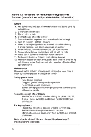 Figure 12: Procedure for Production of Hypochlorite
Solution (manufacturer will provide detailed information)

     STEPS
      1.	 Mix completely 3 kg salt in 100 liters water in a barrel (or 6 kg
          in 200 liters)
      2.	 Cover with lid with hole
      3.	 Place cell in solution
      4.	 Connect cable of cell to rectifier
      5.	 Connect rectifier to power source (wall outlet or battery)
      6.	 Turn on rectifier – set for 12 hours
      7.	 Make sure amperage does not exceed 20 – check hourly.

          If amps increase, turn down amperage on rectifier

      8.	 When finished, immediately remove cell from solution
      9.	 Remove lid with hole and replace with lid with no hole
     10. Place cell in container with fresh water after use
     11.	 Test concentration of finished product (see Annex)
     12. Maintain register of each production: date, time on, time off, kg
          salt, liters of water, final concentration, number of bottles filled,
          operator name
     Maintenance
     Clean cell in 5% solution of acetic acid (vinegar) at least once a
     week by submerging cell in vinegar for 1 hour
     Safety precautions
            Fuse (circuit breaker)
            Goggles, gloves, and apron for operators
            No smoking around equipment
            Barrels and spigots should be polyethylene as metal parts
            will corrode rapidly
     To enhance shelf life of bleach
            Add NaOH to finished solution, aiming for pH of 11 to 12
            If no pH meter available, add 60 gm NaOH/100 liters of
            disinfectant
     Packaging bleach
           Plastic 250 ml bottles, opaque, with 2.5 to 10 ml cap.
           Add label with dosing instructions in pictures
           Store bottles in cool place away from sunlight, out of reach
           of children
     Determine local shelf life and discard bleach not sold 3
     months before expiration


92
 