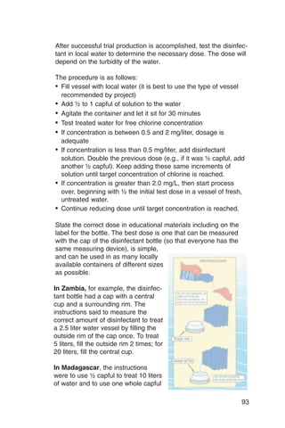 After successful trial production is accomplished, test the disinfec­
tant in local water to determine the necessary dose. The dose will
depend on the turbidity of the water.

The procedure is as follows:
•	 Fill vessel with local water (it is best to use the type of vessel
   recommended by project)
•	 Add ½ to 1 capful of solution to the water
•	 Agitate the container and let it sit for 30 minutes
•	 Test treated water for free chlorine concentration
•	 If concentration is between 0.5 and 2 mg/liter, dosage is
   adequate
•	 If concentration is less than 0.5 mg/liter, add disinfectant
   solution. Double the previous dose (e.g., if it was ½ capful, add
   another ½ capful). Keep adding these same increments of
   solution until target concentration of chlorine is reached.
•	 If concentration is greater than 2.0 mg/L, then start process
   over, beginning with ½ the initial test dose in a vessel of fresh,
   untreated water.
•	 Continue reducing dose until target concentration is reached.

State the correct dose in educational materials including on the
label for the bottle. The best dose is one that can be measured
with the cap of the disinfectant bottle (so that everyone has the
same measuring device), is simple,
and can be used in as many locally
available containers of different sizes
as possible.

In Zambia, for example, the disinfec­
tant bottle had a cap with a central
cup and a surrounding rim. The
instructions said to measure the
correct amount of disinfectant to treat
a 2.5 liter water vessel by filling the
outside rim of the cap once. To treat
5 liters, fill the outside rim 2 times; for
20 liters, fill the central cup.

In Madagascar, the instructions
were to use ½ capful to treat 10 liters
of water and to use one whole capful

                                                                        93
 