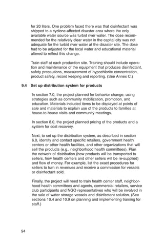 for 20 liters. One problem faced there was that disinfectant was
      shipped to a cyclone-affected disaster area where the only
      available water source was turbid river water. The dose recom­
      mended for the relatively clear water in the capital city was not
      adequate for the turbid river water at the disaster site. The dose
      had to be adjusted for the local water and educational material
      altered to reflect this change.

      Train staff at each production site. Training should include opera­
      tion and maintenance of the equipment that produces disinfectant,
      safety precautions, measurement of hypochlorite concentration,
      product safety, record keeping and reporting. (See Annex C.)

9.4   Set up distribution system for products

      In section 7.0, the project planned for behavior change, using
      strategies such as community mobilization, promotion, and
      education. Materials included items to be displayed at points of
      sale and materials to explain use of the products to families at
      house-to-house visits and community meetings.

      In section 8.0, the project planned pricing of the products and a
      system for cost recovery.

      Next, to set up the distribution system, as described in section
      6.0, identify and contact specific retailers, government health
      centers or other health facilities, and other organizations that will
      sell the products (e.g., neighborhood health committees). Plan
      the network of distribution (how products will be transported to
      sellers, how health centers and other sellers will be re-supplied)
      and flow of money. For example, list the exact procedures for
      sellers to turn in revenues and receive a commission for vessels
      or disinfectant sold.

      Finally, the project will need to train health center staff, neighbor­
      hood health committees and agents, commercial retailers, service
      club participants and NGO representatives who will be involved in
      the sale of water storage vessels and disinfectant solution. (See
      sections 10.4 and 10.9 on planning and implementing training for
      staff.)




94
 