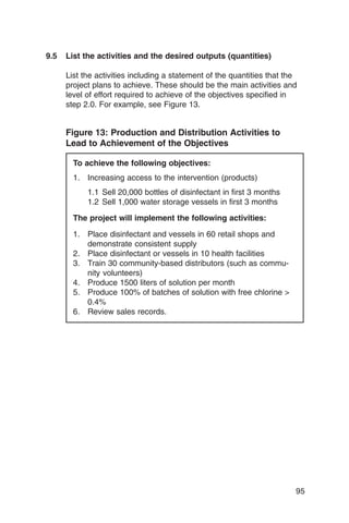 9.5   List the activities and the desired outputs (quantities)

      List the activities including a statement of the quantities that the
      project plans to achieve. These should be the main activities and
      level of effort required to achieve of the objectives specified in
      step 2.0. For example, see Figure 13.


      Figure 13: Production and Distribution Activities to
      Lead to Achievement of the Objectives

        To achieve the following objectives:
        1.	 Increasing access to the intervention (products)
            1.1 Sell 20,000 bottles of disinfectant in first 3 months
            1.2 Sell 1,000 water storage vessels in first 3 months

        The project will implement the following activities:

        1.	 Place disinfectant and vessels in 60 retail shops and
            demonstrate consistent supply
        2.	 Place disinfectant or vessels in 10 health facilities
        3.	 Train 30 community-based distributors (such as commu­
            nity volunteers)
        4.	 Produce 1500 liters of solution per month
        5.	 Produce 100% of batches of solution with free chlorine >
            0.4%
        6.	 Review sales records.




                                                                         95
 