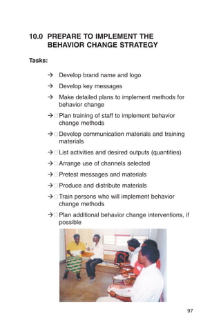 10.0 PREPARE TO IMPLEMENT THE
     BEHAVIOR CHANGE STRATEGY

Tasks:

     � Develop brand name and logo
     � Develop key messages
     � Make detailed plans to implement methods for
       behavior change
     �� Plan training of staff to implement behavior
        change methods
     �� Develop communication materials and training
        materials
     �� List activities and desired outputs (quantities)
     �� Arrange use of channels selected
     �� Pretest messages and materials
     �� Produce and distribute materials
     �� Train persons who will implement behavior
        change methods
     �� Plan additional behavior change interventions, if
        possible




                                                           97
 