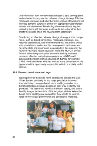 Use information from formative research (see 7.1) to develop plans
     and materials to carry out the behavior change strategy. Effective
     messages, materials and other behavior change interventions will
     increase demand, purchase, and use of appropriate water storage
     vessels and disinfectant. Developing effective materials requires
     pretesting them with the target audience to find out whether they
     create the desired effect and revising them accordingly.

     Developing an effective behavior change strategy and its compo­
     nents, such as brand name, logo, messages, materials, etc.,
     requires special skills. It is recommended that the project works
     with specialists to undertake this development. Individuals who
     have the skills and experience to contribute in this area may be
     found in HIV/AIDS health education within the MOH, in private
     firms or advertising companies within the country that have
     produced effective marketing campaigns, or in NGOs with
     substantial behavior change activities. In Kenya, for example,
     CARE hired a marketer who had worked in the private sector. He
     appreciated the opportunity to apply his skills to a socially useful
     product.

10.1 Develop brand name and logo

     Development of the brand name and logo to position the Safe
     Water System positively for the target population is a very
     important step. Having a brand name and logo can be very
     beneficial because it gives people an easy way to identify the
     products. The best brand names are simple, catchy, and evoke
     healthy images in the minds of the target population. When the
     brand name and logo are completed, they should be incorpo­
     rated in the various promotional and educational materials.




98
 