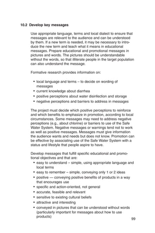 10.2 Develop key messages

     Use appropriate language, terms and local dialect to ensure that
     messages are relevant to the audience and can be understood
     by them. If a new term is needed, it may be necessary to intro­
     duce the new term and teach what it means in educational
     messages. Prepare educational and promotional messages in
     pictures and words. The pictures should be understandable
     without the words, so that illiterate people in the target population
     can also understand the message.

     Formative research provides information on:

      •	 local language and terms – to decide on wording of
         messages
      •	 current knowledge about diarrhea
      •	 positive perceptions about water disinfection and storage
      •	 negative perceptions and barriers to address in messages

     The project must decide which positive perceptions to reinforce
     and which benefits to emphasize in promotion, according to local
     circumstances. Some messages may need to address negative
     perceptions (e.g., about chlorine) or barriers to use of the Safe
     Water System. Negative messages or warnings tend not to work
     as well as positive messages. Messages must give information
     the audience wants and needs but does not know. Promotion can
     be effective by associating use of the Safe Water System with a
     status and lifestyle that people aspire to have.

     Develop messages that fulfill specific educational and promo­
     tional objectives and that are:
       •	 easy to understand – simple, using appropriate language and
          local terms
       •	 easy to remember – simple, conveying only 1 or 2 ideas
       •	 positive — conveying positive benefits of products in a way
          that encourages use
       •	 specific and action-oriented, not general
       •	 accurate, feasible and relevant
       •	 sensitive to existing cultural beliefs
       •	 attractive and interesting
       •	 conveyed in pictures that can be understood without words
          (particularly important for messages about how to use
          products)
                                                                      99
 