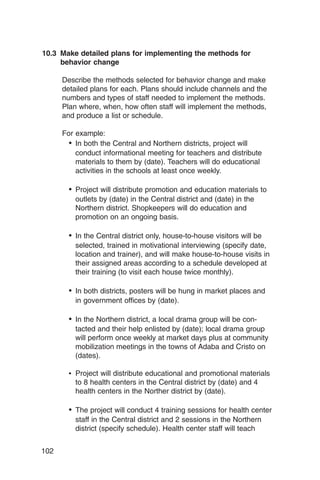 10.3 Make detailed plans for implementing the methods for
     behavior change

      Describe the methods selected for behavior change and make
      detailed plans for each. Plans should include channels and the
      numbers and types of staff needed to implement the methods.
      Plan where, when, how often staff will implement the methods,
      and produce a list or schedule.

      For example:
        •	 In both the Central and Northern districts, project will
           conduct informational meeting for teachers and distribute
           materials to them by (date). Teachers will do educational
           activities in the schools at least once weekly.

        •	 Project will distribute promotion and education materials to
          outlets by (date) in the Central district and (date) in the
          Northern district. Shopkeepers will do education and
          promotion on an ongoing basis.

        •	 In the Central district only, house-to-house visitors will be
          selected, trained in motivational interviewing (specify date,
          location and trainer), and will make house-to-house visits in
          their assigned areas according to a schedule developed at
          their training (to visit each house twice monthly).

        •	 In both districts, posters will be hung in market places and
          in government offices by (date).

        •	 In the Northern district, a local drama group will be con­
          tacted and their help enlisted by (date); local drama group
          will perform once weekly at market days plus at community
          mobilization meetings in the towns of Adaba and Cristo on
          (dates).

        •	 Project will distribute educational and promotional materials
           to 8 health centers in the Central district by (date) and 4
           health centers in the Norther district by (date).

        •	 The project will conduct 4 training sessions for health center
          staff in the Central district and 2 sessions in the Northern
          district (specify schedule). Health center staff will teach


102
 