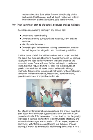 mothers about the Safe Water System at well-baby clinics
         each week. Health center staff will teach mothers of children
         who come with diarrhea about the Safe Water System.

10.4 Plan training of staff to implement behavior change methods

     Key steps in organizing training in any project are:

       •	 Decide who needs training
       •	 Develop a training curriculum and materials, if not already
          available
       •	 Identify suitable trainers
       •	 Develop a plan to implement training, and consider whether
          this training can be integrated into other training activities

     List the types of staff that will be involved in the project and list
     the tasks that they should perform. Assess their need for training.
     Everyone will need to be informed of the tasks that they are
     expected to do. Some will need further training to provide new
     skills. Staff will require training for their role in distribution of
     products as well as their tasks related to behavior change
     methods. Training may include oral instruction, written instruction,
     review of reference materials, discussions, demonstrations,
     practice exercises, and practice on the job.




     For effective interpersonal communications, the project must train
     staff about the Safe Water System and its use, and how to use
     printed materials. Effectiveness of communications can be greatly
     increased if staff are trained how to communicate effectively and
     ensure that messages are understood. For example, a group of
     community volunteers received training in a behavior change
     technique known as motivational interviewing (see Annex F for a

                                                                        103
 