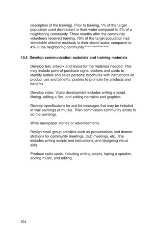 description of the training). Prior to training, 1% of the target
      population used disinfectant in their water compared to 2% of a
      neighboring community. Three months after the community
      volunteers received training, 78% of the target population had
      detectable chlorine residuals in their stored water, compared to
      4% in the neighboring community.(Quick, unpublished data)

10.5 Develop communication materials and training materials

      Develop text, artwork and layout for the materials needed. This
      may include point-of-purchase signs, stickers and cards to
      identify outlets and sales persons; brochures with instructions on
      product use and benefits; posters to promote the products and
      benefits.

      Develop video. Video development includes writing a script,
      filming, editing a film, and adding narration and graphics.

      Develop specifications for and list messages that may be included
      in wall paintings or murals. Then commission community artists to
      do the paintings.

      Write newspaper stories or advertisements.

      Design small group activities such as presentations and demon­
      strations for community meetings, club meetings, etc. This
      includes writing scripts and instructions, and designing visual
      aids.

      Produce radio spots, including writing scripts, taping a speaker,
      adding music, and editing.




104
 