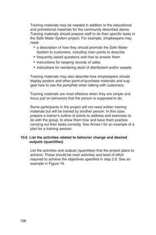 Training materials may be needed in addition to the educational
      and promotional materials for the community described above.
      Training materials should prepare staff to do their specific tasks in
      the Safe Water System project. For example, shopkeepers may
      need:
        • a description of how they should promote the Safe Water
          System to customers, including main points to describe
        • frequently asked questions and how to answer them
        • instructions for keeping records of sales
        • instructions for reordering stock of disinfectant and/or vessels.

      Training materials may also describe how shopkeepers should
      display posters and other point-of-purchase materials and sug­
      gest how to use the pamphlet when talking with customers.

      Training materials are most effective when they are simple and
      focus just on behaviors that the person is supposed to do.

      Some participants in the project will not need written training
      materials but will be trained by another person. In this case,
      prepare a trainer’s outline of points to address and exercises to
      do with the group, to show them how and have them practice
      carrying out their tasks correctly. See Annex I for an example of a
      plan for a training session.

10.6 List the activities related to behavior change and desired
     outputs (quantities)

      List the activities and outputs (quantities) that the project plans to
      achieve. These should be main activities and level of effort
      required to achieve the objectives specified in step 2.0. See an
      example in Figure 16.




106
 