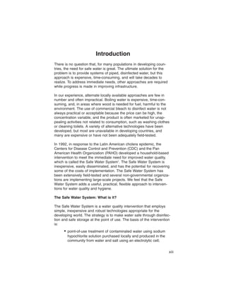 Introduction
There is no question that, for many populations in developing coun-
tries, the need for safe water is great. The ultimate solution for the
problem is to provide systems of piped, disinfected water, but this
approach is expensive, time-consuming, and will take decades to
realize. To address immediate needs, other approaches are required
while progress is made in improving infrastructure.

In our experience, alternate locally available approaches are few in
number and often impractical. Boiling water is expensive, time-con-
suming, and, in areas where wood is needed for fuel, harmful to the
environment. The use of commercial bleach to disinfect water is not
always practical or acceptable because the price can be high, the
concentration variable, and the product is often marketed for unap-
pealing activities not related to consumption, such as washing clothes
or cleaning toilets. A variety of alternative technologies have been
developed, but most are unavailable in developing countries, and
many are expensive or have not been adequately field-tested.

In 1992, in response to the Latin American cholera epidemic, the
Centers for Disease Control and Prevention (CDC) and the Pan
American Health Organization (PAHO) developed a household-based
intervention to meet the immediate need for improved water quality,
which is called the Safe Water System1. The Safe Water System is
inexpensive, easily disseminated, and has the potential for recovering
some of the costs of implementation. The Safe Water System has
been extensively field-tested and several non-governmental organiza-
tions are implementing large-scale projects. We feel that the Safe
Water System adds a useful, practical, flexible approach to interven-
tions for water quality and hygiene.

The Safe Water System: What is it?

The Safe Water System is a water quality intervention that employs
simple, inexpensive and robust technologies appropriate for the
developing world. The strategy is to make water safe through disinfec-
tion and safe storage at the point of use. The basis of the intervention
is:
      • point-of-use treatment of contaminated water using sodium
        hypochlorite solution purchased locally and produced in the
        community from water and salt using an electrolytic cell;


                                                                         xiii
 