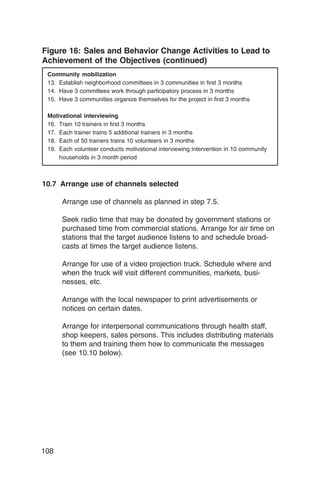 Figure 16: Sales and Behavior Change Activities to Lead to
Achievement of the Objectives (continued)
 Community mobilization
 13. Establish neighborhood committees in 3 communities in first 3 months
 14. Have 3 committees work through participatory process in 3 months
 15. Have 3 communities organize themselves for the project in first 3 months

 Motivational interviewing
 16. Train 10 trainers in first 3 months
 17. Each trainer trains 5 additional trainers in 3 months
 18. Each of 50 trainers trains 10 volunteers in 3 months
 19. Each volunteer conducts motivational interviewing intervention in 10 community
     households in 3 month period



10.7 Arrange use of channels selected

      Arrange use of channels as planned in step 7.5.

      Seek radio time that may be donated by government stations or
      purchased time from commercial stations. Arrange for air time on
      stations that the target audience listens to and schedule broad­
      casts at times the target audience listens.

      Arrange for use of a video projection truck. Schedule where and
      when the truck will visit different communities, markets, busi­
      nesses, etc.

      Arrange with the local newspaper to print advertisements or
      notices on certain dates.

      Arrange for interpersonal communications through health staff,
      shop keepers, sales persons. This includes distributing materials
      to them and training them how to communicate the messages
      (see 10.10 below).




108
 