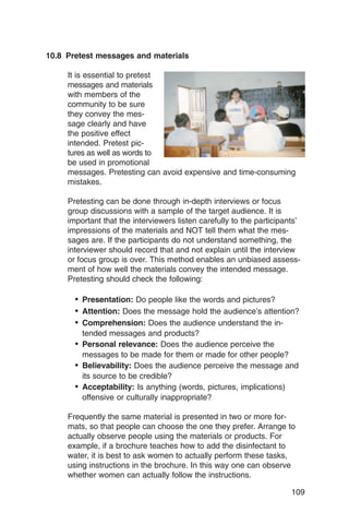 10.8 Pretest messages and materials

     It is essential to pretest
     messages and materials
     with members of the
     community to be sure
     they convey the mes­
     sage clearly and have
     the positive effect
     intended. Pretest pic­
     tures as well as words to
     be used in promotional
     messages. Pretesting can avoid expensive and time-consuming
     mistakes.

     Pretesting can be done through in-depth interviews or focus
     group discussions with a sample of the target audience. It is
     important that the interviewers listen carefully to the participants’
     impressions of the materials and NOT tell them what the mes­
     sages are. If the participants do not understand something, the
     interviewer should record that and not explain until the interview
     or focus group is over. This method enables an unbiased assess­
     ment of how well the materials convey the intended message.
     Pretesting should check the following:

       •	 Presentation: Do people like the words and pictures?
       •	 Attention: Does the message hold the audience’s attention?
       •	 Comprehension: Does the audience understand the in­
          tended messages and products?
       •	 Personal relevance: Does the audience perceive the
          messages to be made for them or made for other people?
       •	 Believability: Does the audience perceive the message and
          its source to be credible?
       •	 Acceptability: Is anything (words, pictures, implications)
          offensive or culturally inappropriate?

     Frequently the same material is presented in two or more for­
     mats, so that people can choose the one they prefer. Arrange to
     actually observe people using the materials or products. For
     example, if a brochure teaches how to add the disinfectant to
     water, it is best to ask women to actually perform these tasks,
     using instructions in the brochure. In this way one can observe
     whether women can actually follow the instructions.

                                                                       109
 