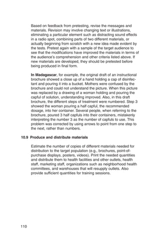 Based on feedback from pretesting, revise the messages and
      materials. Revision may involve changing text or illustrations,
      eliminating a particular element such as distracting sound effects
      in a radio spot, combining parts of two different materials, or
      actually beginning from scratch with a new idea made evident by
      the tests. Pretest again with a sample of the target audience to
      see that the modifications have improved the materials in terms of
      the audience’s comprehension and other criteria listed above. If
      new materials are developed, they should be pretested before
      being produced in final form.

      In Madagascar, for example, the original draft of an instructional
      brochure showed a close up of a hand holding a cap of disinfec­
      tant and pouring it into a bucket. Mothers were confused by the
      brochure and could not understand the picture. When this picture
      was replaced by a drawing of a woman holding and pouring the
      capful of solution, understanding improved. Also, in this draft
      brochure, the different steps of treatment were numbered. Step 3
      showed the woman pouring a half capful, the recommended
      dosage, into her container. Several people, when referring to the
      brochure, poured 3 half capfuls into their containers, mistakenly
      interpreting the number 3 as the number of capfuls to use. This
      problem was corrected by using arrows to point from one step to
      the next, rather than numbers.

10.9 Produce and distribute materials

      Estimate the number of copies of different materials needed for
      distribution to the target population (e.g., brochures, point-of-
      purchase displays, posters, videos). Print the needed quantities
      and distribute them to health facilities and other outlets, health
      staff, marketing staff, organizations such as neighborhood health
      committees, and warehouses that will resupply outlets. Also
      provide sufficient quantities for training sessions.




110
 